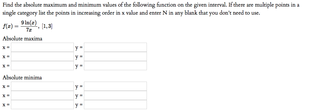 Find the absolute maximum and minimum values of the following function on the given interval. If there are multiple points in a
single category list the points in increasing order in x value and enter N in any blank that you don't need to use.
9 In(x).
f(x) =
7x
[1,3]
Absolute maxima
X =
y =
X =
y =
X =
y =
Absolute minima
X =
y =
X =
y =
X =
y
%3D
