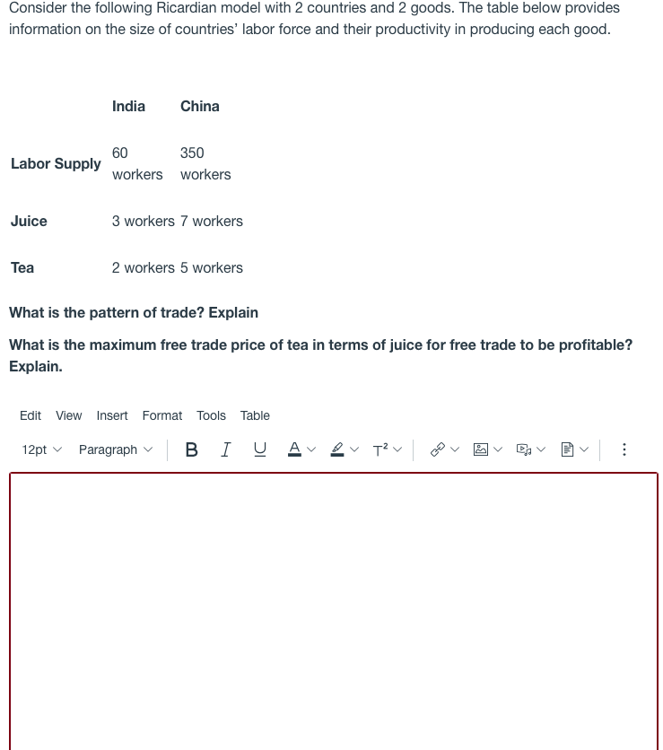 Consider the following Ricardian model with 2 countries and 2 goods. The table below provides
information on the size of countries' labor force and their productivity in producing each good.
India
China
60
Labor Supply
350
workers workers
Juice
3 workers 7 workers
Tea
2 workers 5 workers
What is the pattern of trade? Explain
What is the maximum free trade price of tea in terms of juice for free trade to be profitable?
Explain.
Edit View
Insert Format Tools Table
12pt v Paragraph
I U
U Av 2v T?v
