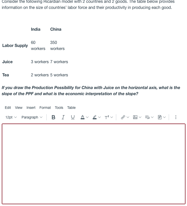 Consider the following Ricardian model with 2 countries and 2 goods. The table below provides
information on the size of countries' labor force and their productivity in producing each good.
India
China
350
60
Labor Supply
workers workers
Juice
3 workers 7 workers
Tea
2 workers 5 workers
If you draw the Production Possibility for China with Juice on the horizontal axis, what is the
slope of the PPF and what is the economic interpretation of the slope?
Edit View Insert Format Tools Table
12pt v
Paragraph v
B I U A ev T? v
