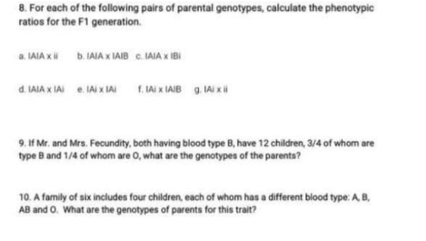 8. For each of the following pairs of parental genotypes, calculate the phenotypic
ratios for the F1 generation.
a. LAIA x b. IAIA x IAIB C. IAIA x IBI
d IAIA x IAI e. IAI x IAI 1. Ai X IAIB 9. IAI x
9. If Mr. and Mrs. Fecundity, both having blood type B, have 12 children, 3/4 of whom are
type B and 1/4 of whom are 0, what are the genotypes of the parents?
10. A family of six includes four children, each of whom has a different blood type:AB,
AB and O. What are the genotypes of parents for this trait?
