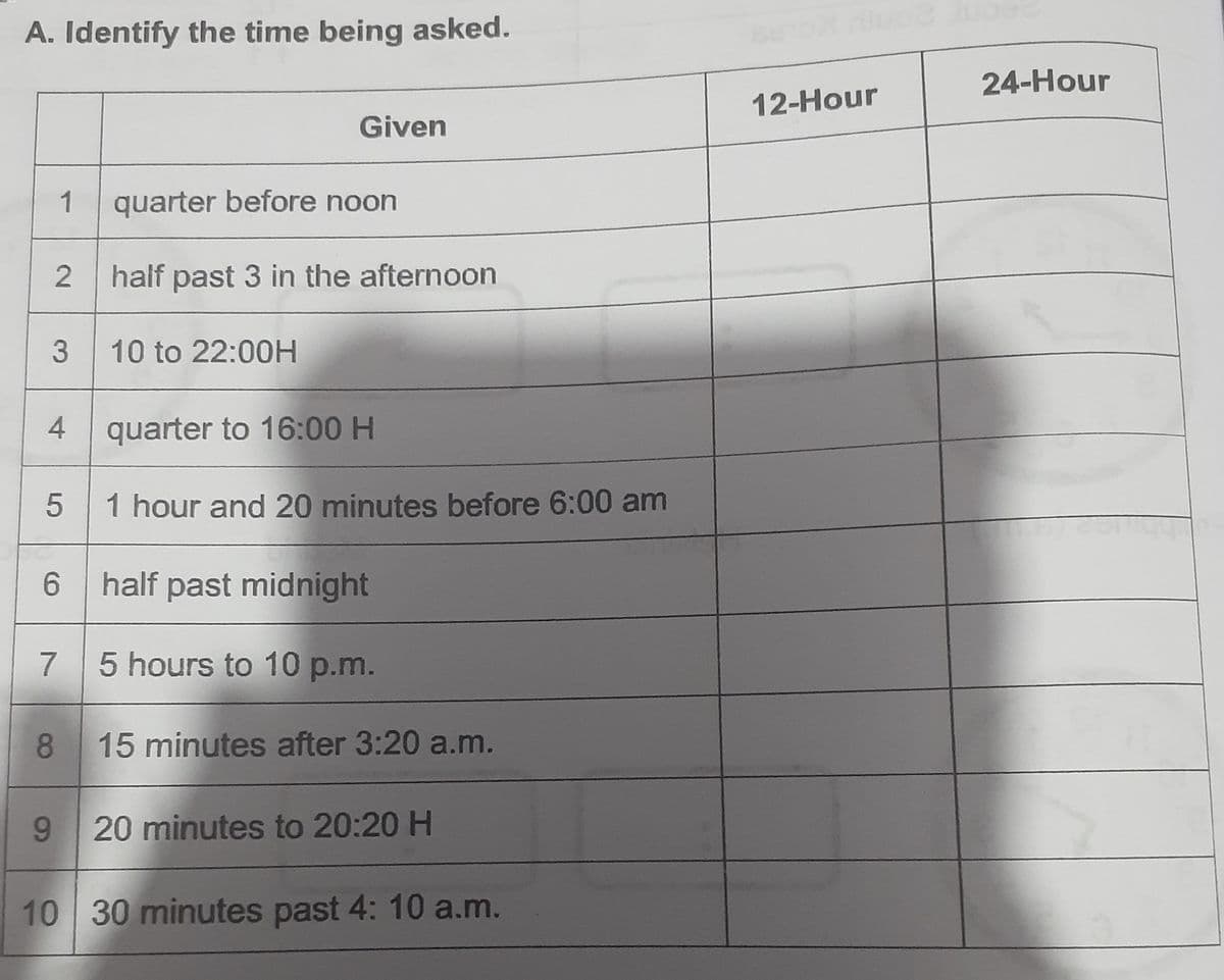 A. Identify the time being asked.
24-Hour
12-Hour
Given
1
quarter before noon
half past 3 in the afternoon
3 10 to 22:00H
4 quarter to 16:00 H
1 hour and 20 minutes before 6:00 am
6 half past midnight
7
5 hours to 10 p.m.
8
15 minutes after 3:20 a.m.
9 20 minutes to 20:20 H
10 30 minutes past 4: 10 a.m.
2.
5
