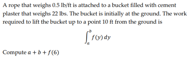 A rope that weighs 0.5 lb/ft is attached to a bucket filled with cement
plaster that weighs 22 lbs. The bucket is initially at the ground. The work
required to lift the bucket up to a point 10 ft from the ground is
[FO₂)
f(y) dy
a
Compute a + b + f (6)