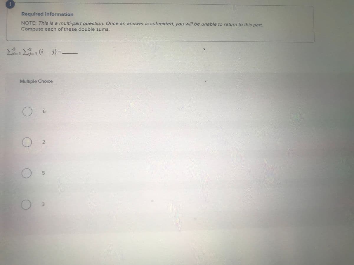 Required information
NOTE: This is a multi-part question. Once an answer is submitted, you will be unable to return to this part.
Compute each of these double sums.
Σ(i-1)=-
Multiple Choice
6
2
5