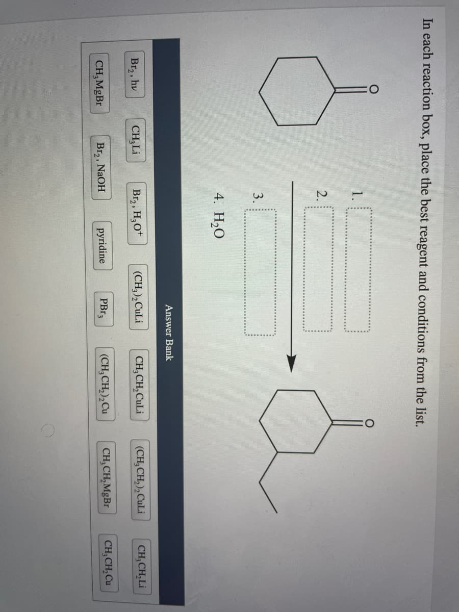 In each reaction box, place the best reagent and conditions from the list.
1.
2.
3.
4. H2O
Answer Bank
Br2, hv
CH,Li
Br,, H,O*
(CH,),CuLi
CH, CH,CuLi
(CH, CH,),CuLi
CH;CH, Li
CH, MgBr
Br,, NAOH
pyridine
PBR3
(CH, CH,),Cu
CH, CH, MgBr
CH, CH, Cu
