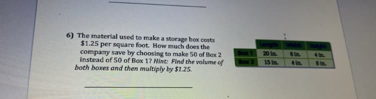 6) The material used to make a storage box costs
$1.25 per square foot. How much does the
company save by choosing to make 50 of Box 2
instead of 50 of Box 1? Hint: Find the volume of
both boxes and then multiply by $1.25.
Box 1
20 in.
6 In.
4 In.
Воx 2
15 in.
4 in.
8 In.
