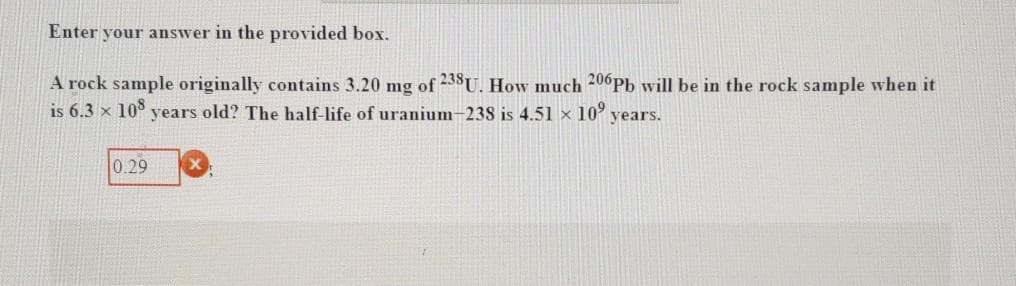 Enter your answer in the provided box.
A rock sample originally contains 3.20 mg of 238U. How much 206Pb will be in the rock sample when it
is 6.3 x 10° years old? The half-life of uranium-238 is 4.51 x 10' years.
0.29
