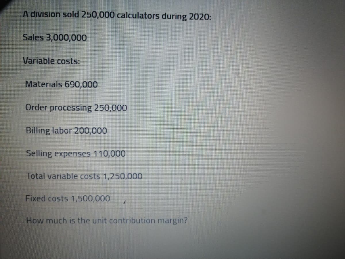 A division sold 250,000 calculators during 2020:
Sales 3,000,000
Variable costs:
Materials 690,000
Order processing 250,000
Billing labor 200,000
Selling expenses 110,000
Total variable costs 1,250,000
Fixed costs 1,500,000
How much is the unit contribution margin?
