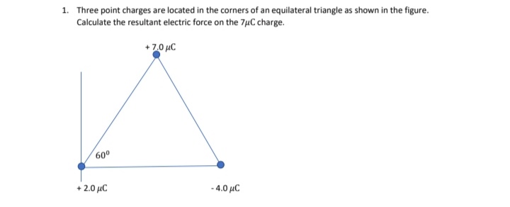 1. Three point charges are located in the corners of an equilateral triangle as shown in the figure.
Calculate the resultant electric force on the 7µC charge.
+7.0 uC
600
+ 2.0 μC
-4.0 μC
