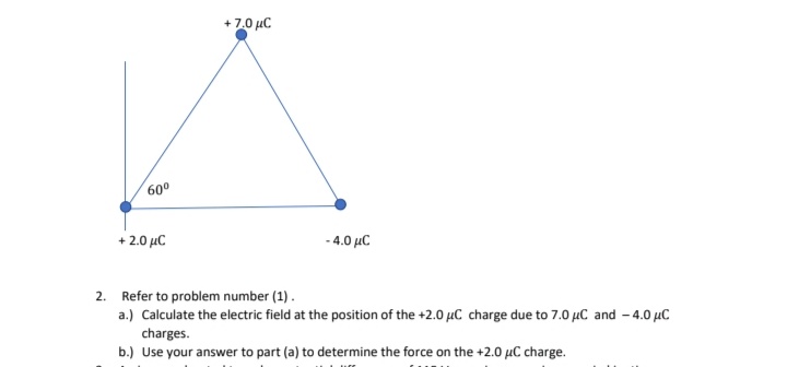 + 7.0 µC
60°
+ 2.0 µC
- 4.0 µC
2. Refer to problem number (1).
a.) Calculate the electric field at the position of the +2.0 µC charge due to 7.0 µC and - 4.0 µC
charges.
b.) Use your answer to part (a) to determine the force on the +2.0 µC charge.
