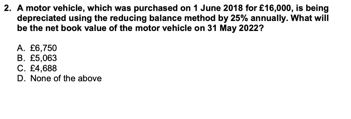 2. A motor vehicle, which was purchased on 1 June 2018 for £16,000, is being
depreciated using the reducing balance method by 25% annually. What will
be the net book value of the motor vehicle on 31 May 2022?
A. £6,750
B. £5,063
C. £4,688
D. None of the above