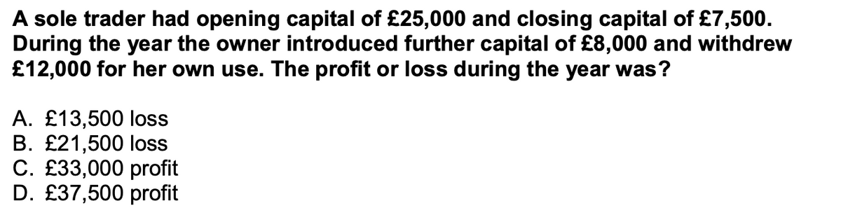 A sole trader had opening capital of £25,000 and closing capital of £7,500.
During the year the owner introduced further capital of £8,000 and withdrew
£12,000 for her own use. The profit or loss during the year was?
A. £13,500 loss
B. £21,500 loss
C. £33,000 profit
D. £37,500 profit