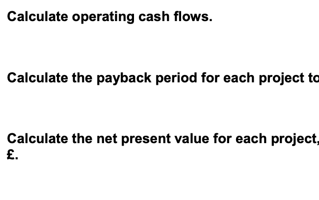 Calculate operating cash flows.
Calculate the payback period for each project to
Calculate the net present value for each project,
£.