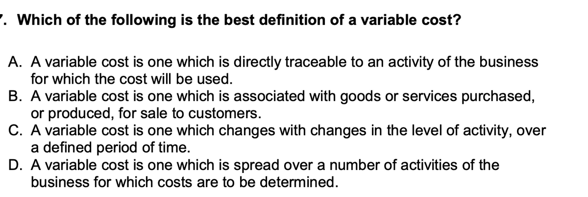 7. Which of the following is the best definition of a variable cost?
A. A variable cost is one which is directly traceable to an activity of the business
for which the cost will be used.
B. A variable cost is one which is associated with goods or services purchased,
or produced, for sale to customers.
C. A variable cost is one which changes with changes in the level of activity, over
a defined period of time.
D. A variable cost is one which is spread over a number of activities of the
business for which costs are to be determined.