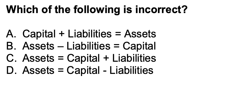Which of the following is incorrect?
A. Capital + Liabilities = Assets
B. Assets Liabilities Capital
Capital + Liabilities
=
Capital - Liabilities
C. Assets
D. Assets
-