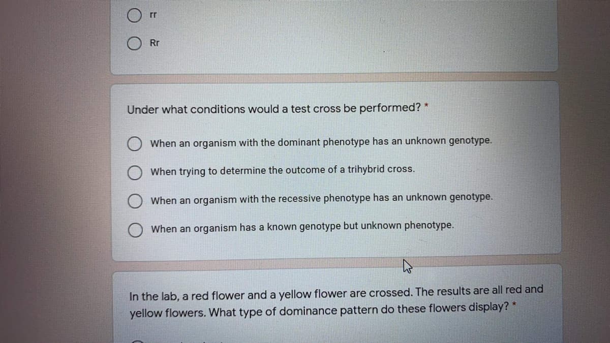 rr
Rr
Under what conditions would a test cross be performed? *
When an organism with the dominant phenotype has an unknown genotype.
When trying to determine the outcome of a trihybrid cross.
When an organism with the recessive phenotype has an unknown genotype.
When an organism has a known genotype but unknown phenotype.
In the lab, a red flower and a yellow flower are crossed. The results are all red and
yellow flowers. What type of dominance pattern do these flowers display? *
