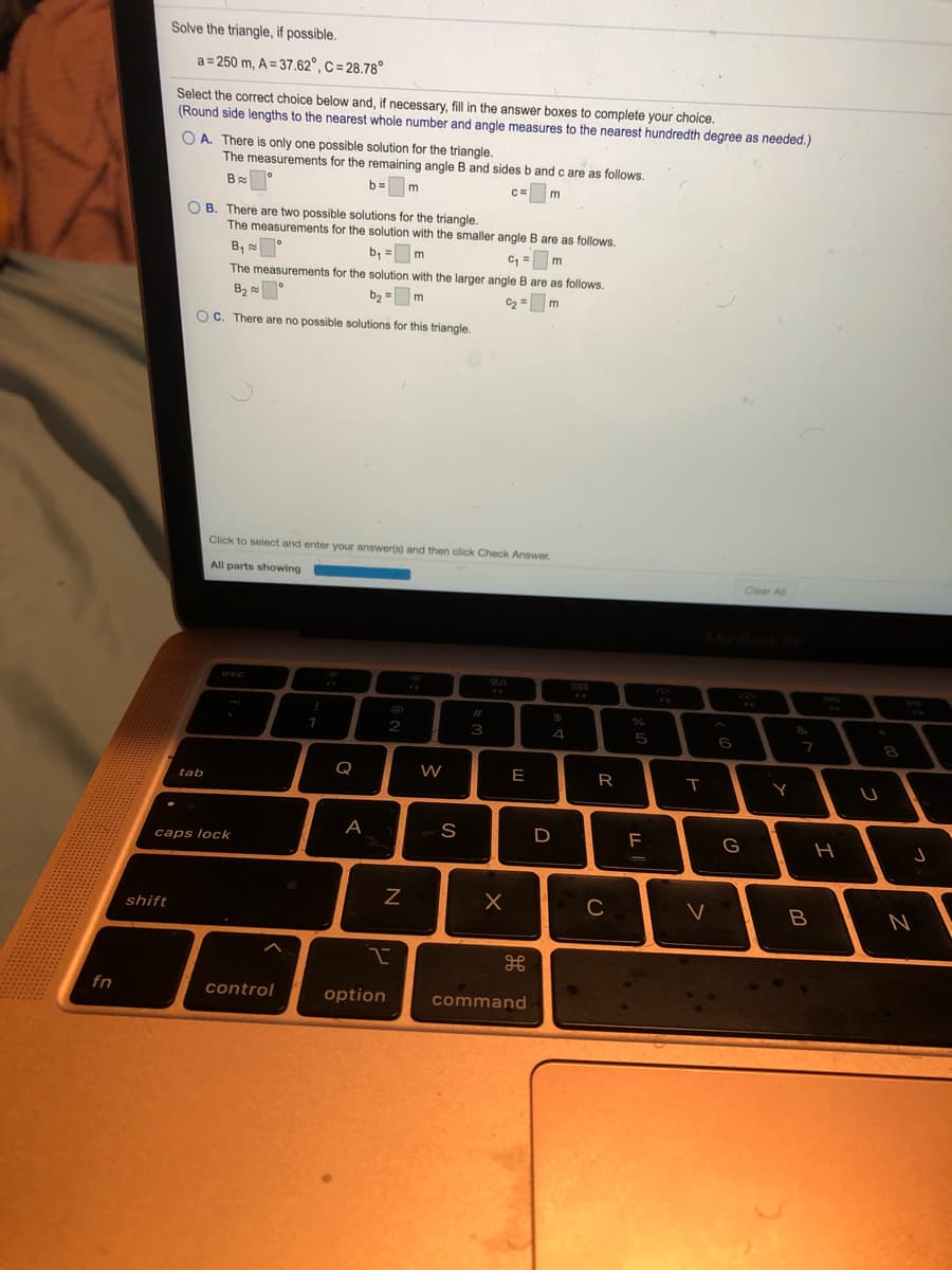 Solve the triangle, if possible.
a = 250 m, A = 37.62°, C = 28.78°
Select the correct choice below and, if necessary, fill in the answer boxes to complete your choice.
(Round side lengths to the nearest whole number and angle measures to the nearest hundredth degree as needed.)
O A. There is only one possible solution for the triangle.
The measurements for the remaining angle B and sides b andc are as follows.
b= m
c=
O B. Theré are two possible solutions for the triangle,
The measurements for the solution with the smaller angle B are as follows.
B,
b, = m
C = m
The measurements for the solution with the larger angle B are as follows.
B2
b, = m
C2 = m
OC. There are no possible solutions for this triangle.
Click to select and enter your answer(s) and then click Check Answer.
All parts showing
Clear All
MacBonk
esc
FA
%23
%24
&
2
3
4
5
6
Q
W
E
R
tab
A
H
caps lock
C
shift
fn
control
option
command

