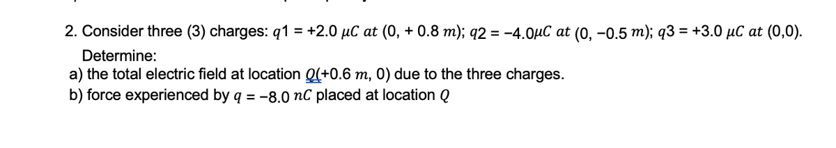 2. Consider three (3) charges: q1 = +2.0 µC at (0, + 0.8 m); q2 = -4.0µC at (0, -0.5 m); q3 = +3.0 µC at (0,0).
Determine:
a) the total electric field at location Q(+0.6 m, 0) due to the three charges.
b) force experienced by q = -8.0 nC placed at location Q
