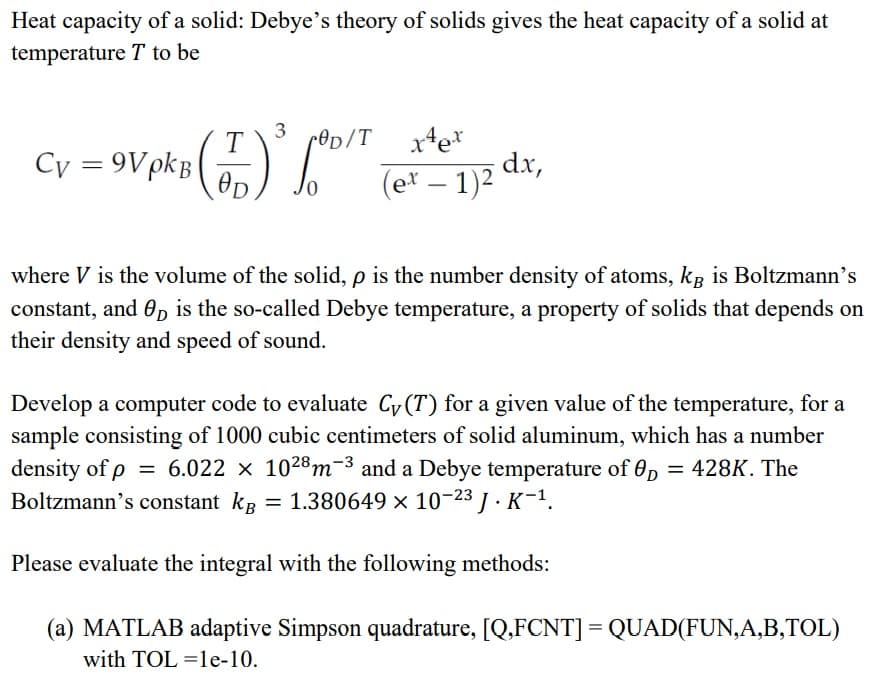 Heat capacity of a solid: Debye's theory of solids gives the heat capacity of a solid at
temperature T to be
3
T
rOp/T
Cy = 9VpkB
(e* – 1)2 dx,
-
where V is the volume of the solid, p is the number density of atoms, kg is Boltzmann's
constant, and 0D is the so-called Debye temperature, a property of solids that depends on
their density and speed of sound.
Develop a computer code to evaluate Cy (T) for a given value of the temperature, for a
sample consisting of 1000 cubic centimeters of solid aluminum, which has a number
density of p = 6.022 x 1028m-3 and a Debye temperature of 0p = 428K. The
Boltzmann's constant kg =
1.380649 x 10-23 J · K-1.
Please evaluate the integral with the following methods:
(a) MATLAB adaptive Simpson quadrature, [Q.FCNT] = QUAD(FUN,A,B,TOL)
with TOL =le-10.
