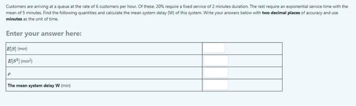 Customers are arriving at a queue at the rate of 6 customers per hour. Of these. 20% require a fixed service of 2 minutes duration. The rest require an exponential service time with the
mean of 5 minutes. Find the following quantities and calculate the mean system delay (W) of this system. Write your answers below with two decimal places of accuracy and use
minutes as the unit of time.
Enter your answer here:
ES] (min)
Ejs*| (min?)
The mean system delay W (min)
