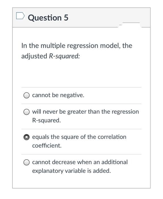 Question 5
In the multiple regression model, the
adjusted R-squared:
cannot be negative.
will never be greater than the regression
R-squared.
O equals the square of the correlation
coefficient.
O cannot decrease when an additional
explanatory variable is added.
