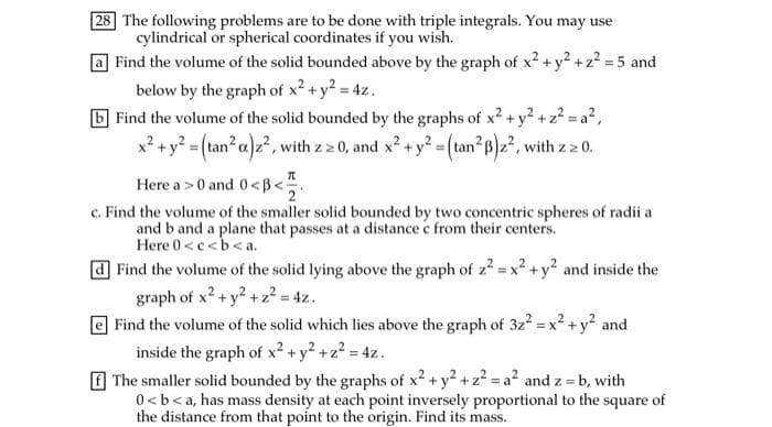 28 The following problems are to be done with triple integrals. You may use
cylindrical or spherical coordinates if you wish.
Find the volume of the solid bounded above by the graph of x² + y? +z? = 5 and
below by the graph of x2 + y? = 4z.
b Find the volume of the solid bounded by the graphs of x² + y² + z² = a²,
+y?% (tan²a)2, with z 2 0, and x? + y? =(tan?pz?, with z 2 0.
Here a >0 and 0<B<.
c. Find the volume of the smaller solid bounded by two concentric spheres of radii a
and b and a plane that passes at a distance e from their centers.
Here 0 <c<b<a.
Find the volume of the solid lying above the graph of z? = x2 +y? and inside the
graph of x? +y2 +z² = 4z.
| Find the volume of the solid which lies above the graph of 3z2 = x2 +y2 and
%3!
inside the graph of x² +y² +z? = 4z.
f The smaller solid bounded by the graphs of x2 + y +z? = a? and z = b, with
0 <b< a, has mass density at each point inversely proportional to the square of
the distance from that point to the origin. Find its mass.
