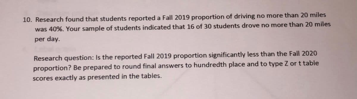 10. Research found that students reported a Fall 2019 proportion of driving no more than 20 miles
was 40%. Your sample of students indicated that 16 of 30 students drove no more than 20 miles
per day.
Research question: Is the reported Fall 2019 proportion significantly less than the Fall 2020
proportion? Be prepared to round final answers to hundredth place and to type Z or t table
scores exactly as presented in the tables.
