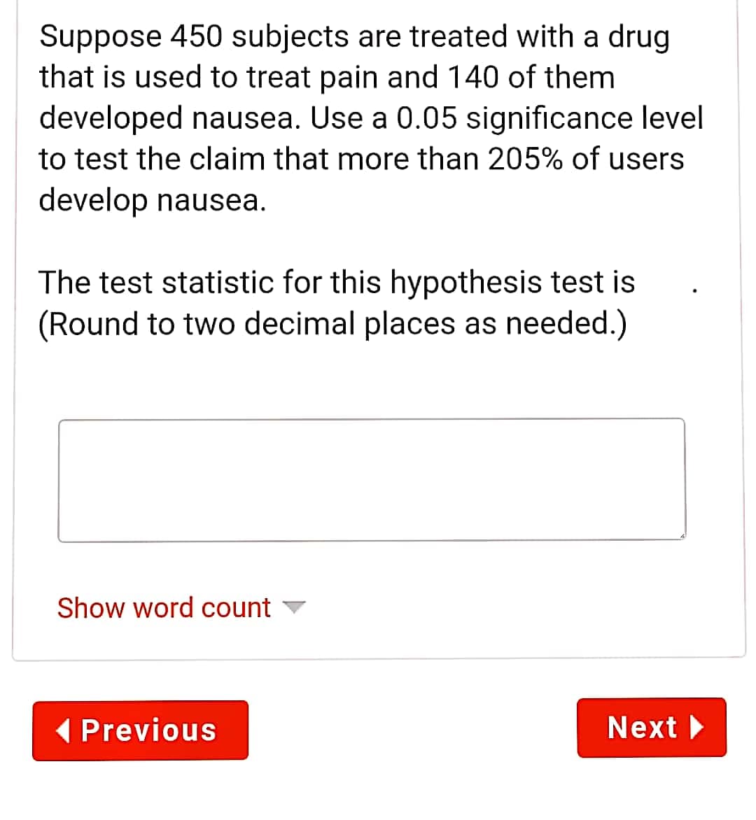 Suppose 450 subjects are treated with a drug
that is used to treat pain and 140 of them
developed nausea. Use a 0.05 significance level
to test the claim that more than 205% of users
develop nausea.
The test statistic for this hypothesis test is
(Round to two decimal places as needed.)
Show word count
( Previous
Next

