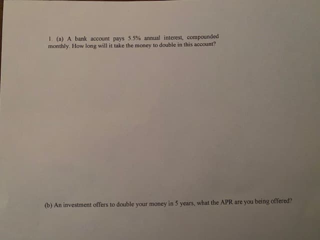 1. (a) A bank account pays 5.5% annual interest, compounded
monthly. How long will it take the money to double in this account?
(b) An investment offers to double your money in 5 years, what the APR are you being offered?
