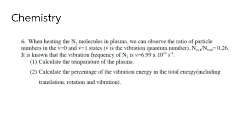Chemistry
6. When heating the N, molecules in plasma, we can observe the ratio of particle
numbers in the v=0 and v=1 states (v is the vibration quantum number), NN=0.26.
It is known that the vibration frequency of N, is v=6.99 x 10" s".
(1) Calculate the temparature of the plasma.
(2) Caleulate the percentage of the vibration energy in the total energy(including
translation, rotation and vibration).
