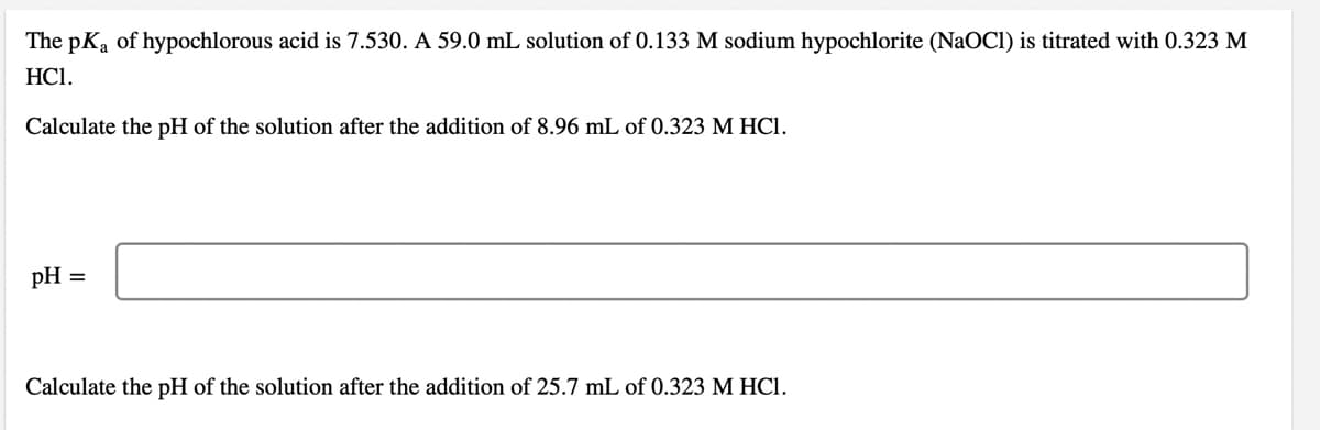The pKa of hypochlorous acid is 7.530. A 59.0 mL solution of 0.133 M sodium hypochlorite (NaOCI) is titrated with 0.323 M
HCI.
Calculate the pH of the solution after the addition of 8.96 mL of 0.323 M HCI.
pH =
Calculate the pH of the solution after the addition of 25.7 mL of 0.323 M HCI.
