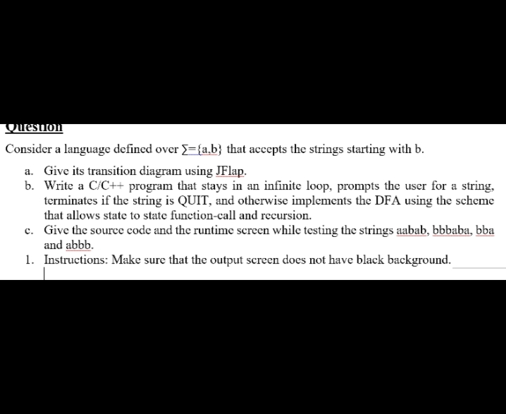 Qrestion
Consider a language defined over ={a.b} that accepts the strings starting with b.
a. Give its transition diagram using JFlap.
b. Write a C/C++ program that stays in an infinite loop, prompts the user for a string,
terminates if the string is QUIT, and otherwise implements the DFA using the scheme
that allows state to state function-call and recursion.
c. Give the source code and the runtime screen while testing the strings aabab, bbbaba, bba
and abbb.
1. Instructions: Make sure that the output screen does not have black background.
