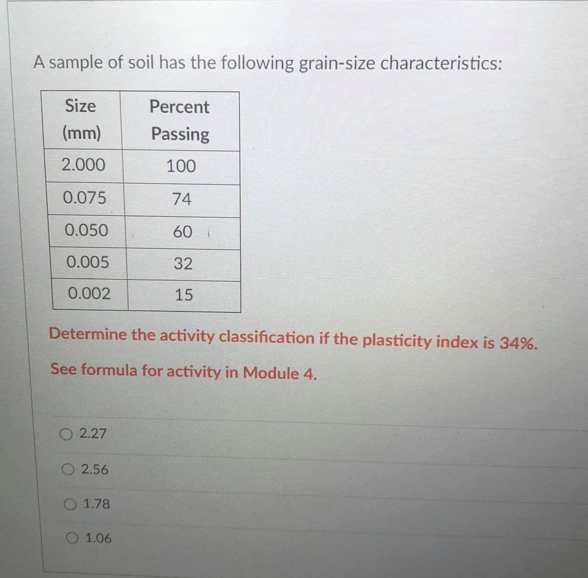 A sample of soil has the following grain-size characteristics:
Size
Percent
(mm)
Passing
2.000
100
0.075
74
0.050
60
0.005
32
0.002
15
Determine the activity classification if the plasticity index is 34%.
See formula for activity in Module 4.
O 2.27
O 2.56
O 1.78
O 1.06
