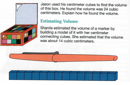 Jason used his centimeter cubes to find the volume
of this box. He found the volume was 24 cubic
centimeters. Explain how he found the volume.
Estimating Volume
Shanila estimated the volume of a marker by
building a model of it with her centimeter
connecting cubes. She estimated that the volume
was about 14 cubic centimeters.

