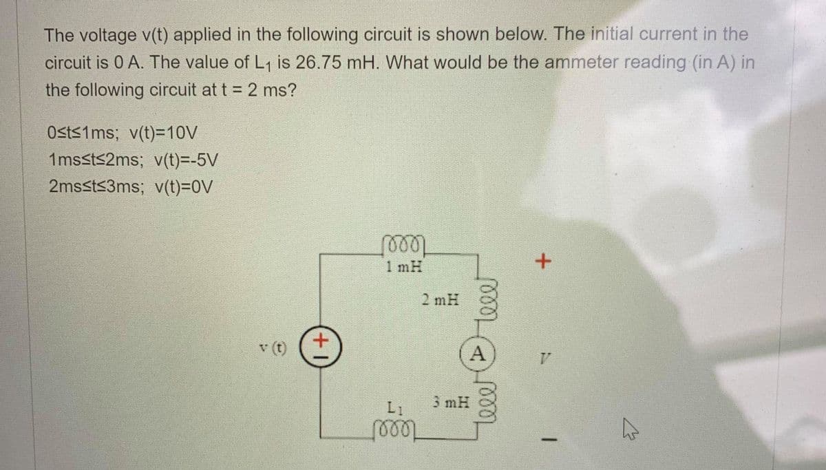 The voltage v(t) applied in the following circuit is shown below. The initial current in the
circuit is 0 A. The value of L1 is 26.75 mH. What would be the ammeter reading (in A) in
the following circuit at t = 2 ms?
Osts1ms; v(t)=10V
1mssts2ms; v(t)=-5V
2mssts3ms; v(t)=0V
1 mH
2 mH
()
A
L1
3 mH
teee
1000
++
