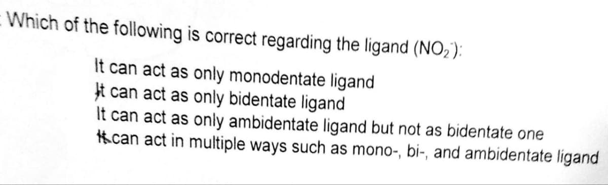 Which of the following is correct regarding the ligand (NO₂):
It can act as only monodentate ligand
It can act as only bidentate ligand
It can act as only ambidentate ligand but not as bidentate one
can act in multiple ways such as mono-, bi-, and ambidentate ligand