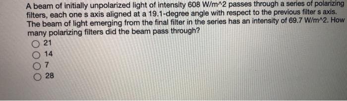 A beam of initially unpolarized light of intensity 608 W/m^2 passes through a series of polarizing
filters, each one s axis aligned at a 19.1-degree angle with respect to the previous filter s axis.
The beam of light emerging from the final filter in the series has an intensity of 69.7 W/m^2. How
many polarizing filters did the beam pass through?
21
7.
28
14
