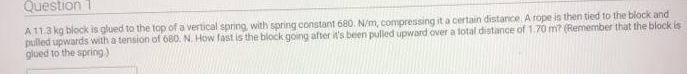 Question 1
A11.3 kg block is glued to the top of a vertical spring, with spring constant 680. N/m, compressing it a certain distance. A rope is then tied to the block and
pulled upwards with a tension of 680. N. How fast is the block going after it's been pulled upward over a total distance of 1.70 m? (Remember that the block is
glued to the spring)
