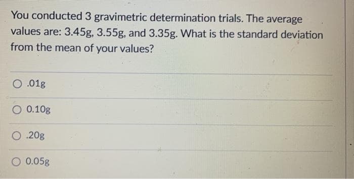 You conducted 3 gravimetric determination trials. The average
values are: 3.45g, 3.55g, and 3.35g. What is the standard deviation
from the mean of your values?
O.01g
O 0.10g
O .20g
0.05g
