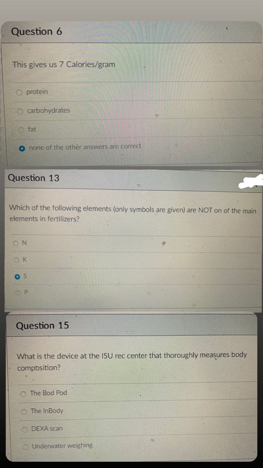 Question 6
This gives us 7 Calories/gram
protein
O carbohydrates
Question 13
ON
O
fat
Which of the following elements (only symbols are given) are NOT on of the main
elements in fertilizers?
K
S
none of the other answers are correct
P
Question 15
What is the device at the ISU rec center that thoroughly measures body
composition?
The Bod Pod
The InBody
DEXA scan
O Underwater weighing