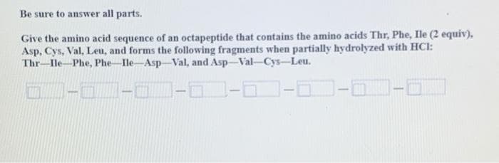 Be sure to answer all parts.
Give the amino acid sequence of an octapeptide that contains the amino acids Thr, Phe, Ile (2 equiv),
Asp, Cys, Val, Leu, and forms the following fragments when partially hydrolyzed with HCl:
Thr-Ile-Phe, Phe-Ile-Asp-Val, and Asp-Val-Cys-Leu.
