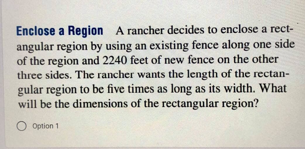 Enclose a Region A rancher decides to enclose a rect-
angular region by using an existing fence along one side
of the region and 2240 feet of new fence on the other
three sides. The rancher wants the length of the rectan-
gular region to be five times as long as its width. What
will be the dimensions of the rectangular region?
Option 1
