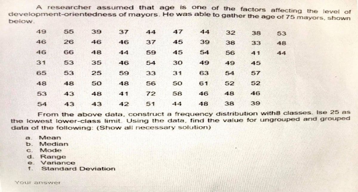 A researcher assumed that age IS one of the factors affecting the level of
development-orientedness of mayors. He wass able to gather the age of 75 mayors, shown
below.
49
55
39
37
44
47
44
32
38
53
46
26
46
46
37
45
39
38
33
48
46
66
48
44
59
45
54
56
41
44
31
53
35
46
54
30
49
49
45
65
53
25
59
33
31
63
54
57
48
48
50
48
56
50
61
52
52
53
43
48
41
72
58
46
48
46
54
43
43
42
51
44
48
38
39
From the above data, construct a frequency distribution with8 classes. Ise 25 as
the lowest lower-class limit. Using the data, find the value for ungrouped and grouped
data of the following: (Show all necessary solution)
a.
Mean
b.
Median
Mode
C.
d. Range
e. Variance
f. Standard Deviation
Your a nswer
