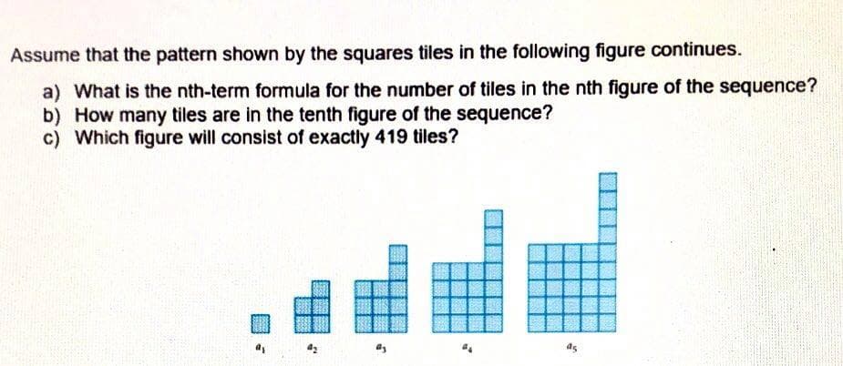 Assume that the pattern shown by the squares tiles in the following figure continues.
a) What is the nth-term formula for the number of tiles in the nth figure of the sequence?
b) How many tiles are in the tenth figure of the sequence?
c) Which figure will consist of exactly 419 tiles?
