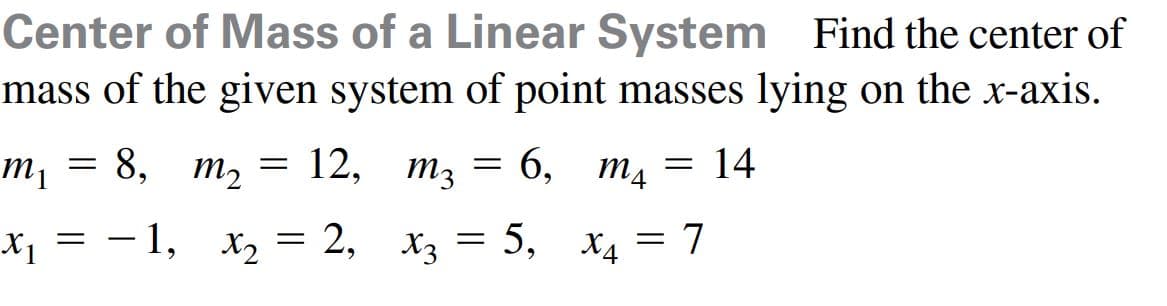 Find the center of
Center of Mass of a Linear System
mass of the given system of point masses lying on the x-axis.
8,
12,
m3
6, тд
= 14
m2
x = - 1, x, = 2, x3 = 5, x4 = 7
= Pr
X2
|
