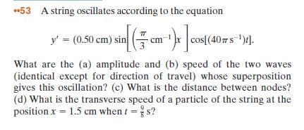 *53 A string oscillates according to the equation
y' = (0.50 cm) sin cm cos[(407s ")d.
What are the (a) amplitude and (b) speed of the two waves
(identical except for direction of travel) whose superposition
gives this oscillation? (c) What is the distance between nodes?
(d) What is the transverse speed of a particle of the string at the
position x = 1.5 cm when t = s?
