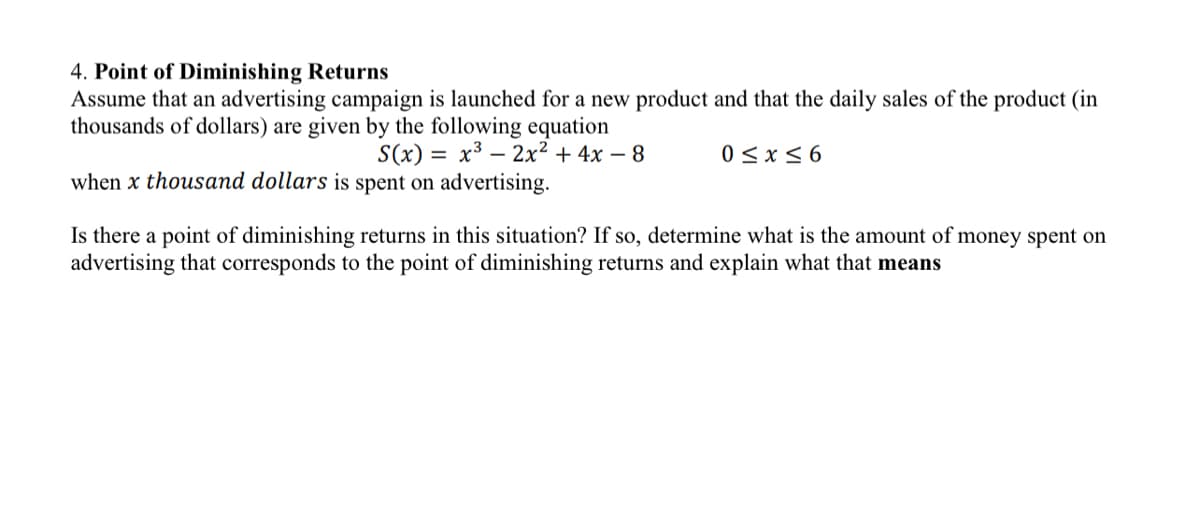 4. Point of Diminishing Returns
Assume that an advertising campaign is launched for a new product and that the daily sales of the product (in
thousands of dollars) are given by the following equation
S(x) = x³ 2x² + 4x − 8
when x thousand dollars is spent on advertising.
0≤x≤6
Is there a point of diminishing returns in this situation? If so, determine what is the amount of money spent on
advertising that corresponds to the point of diminishing returns and explain what that means