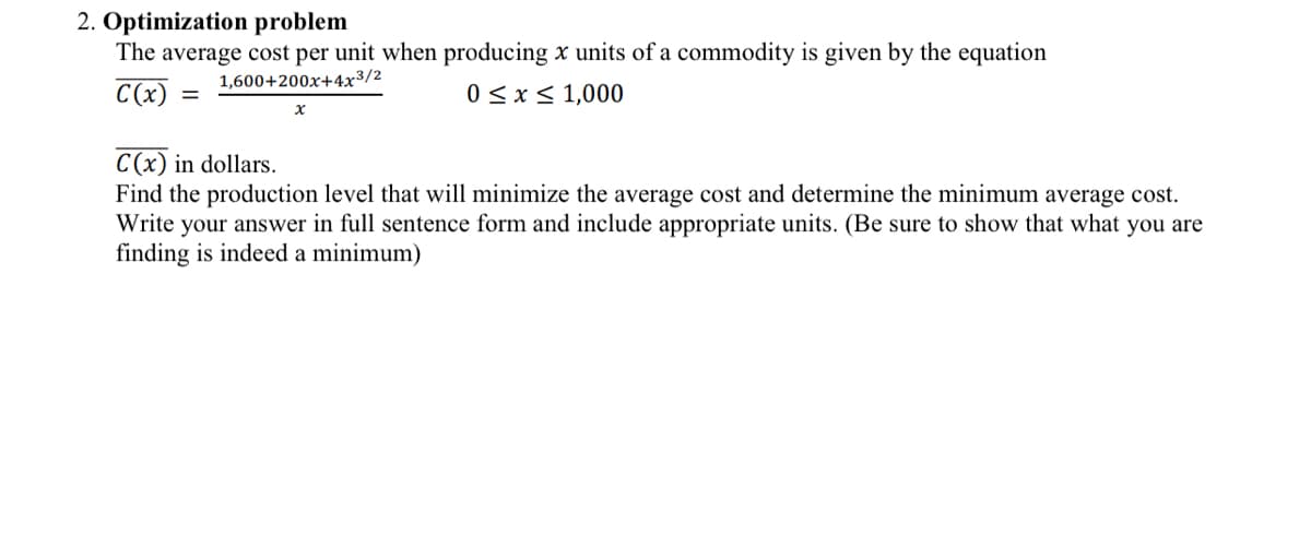 2. Optimization problem
The average cost per unit when producing x units of a commodity is given by the equation
1,600+200x+4x3/2
C(x)
0≤x≤ 1,000
=
x
C(x) in dollars.
Find the production level that will minimize the average cost and determine the minimum average cost.
Write your answer in full sentence form and include appropriate units. (Be sure to show that what you are
finding is indeed a minimum)