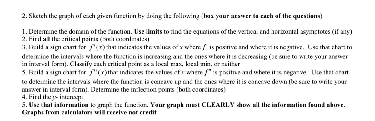 2. Sketch the graph of each given function by doing the following (box your answer to each of the questions)
1. Determine the domain of the function. Use limits to find the equations of the vertical and horizontal asymptotes (if any)
2. Find all the critical points (both coordinates)
3. Build a sign chart for f'(x) that indicates the values of x where f' is positive and where it is negative. Use that chart to
determine the intervals where the function is increasing and the ones where it is decreasing (be sure to write your answer
in interval form). Classify each critical point as a local max, local min, or neither
5. Build a sign chart for f"(x) that indicates the values of x where f" is positive and where it is negative. Use that chart
to determine the intervals where the function is concave up and the ones where it is concave down (be sure to write your
answer in interval form). Determine the inflection points (both coordinates)
4. Find the y- intercept
5. Use that information to graph the function. Your graph must CLEARLY show all the information found above.
Graphs from calculators will receive not credit