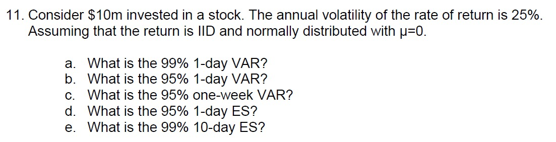 11. Consider $10m invested in a stock. The annual volatility of the rate of return is 25%.
Assuming that the return is IID and normally distributed with p=0.
a. What is the 99% 1-day VAR?
b. What is the 95% 1-day VAR?
c. What is the 95% one-week VAR?
d. What is the 95% 1-day ES?
e. What is the 99% 10-day ES?
