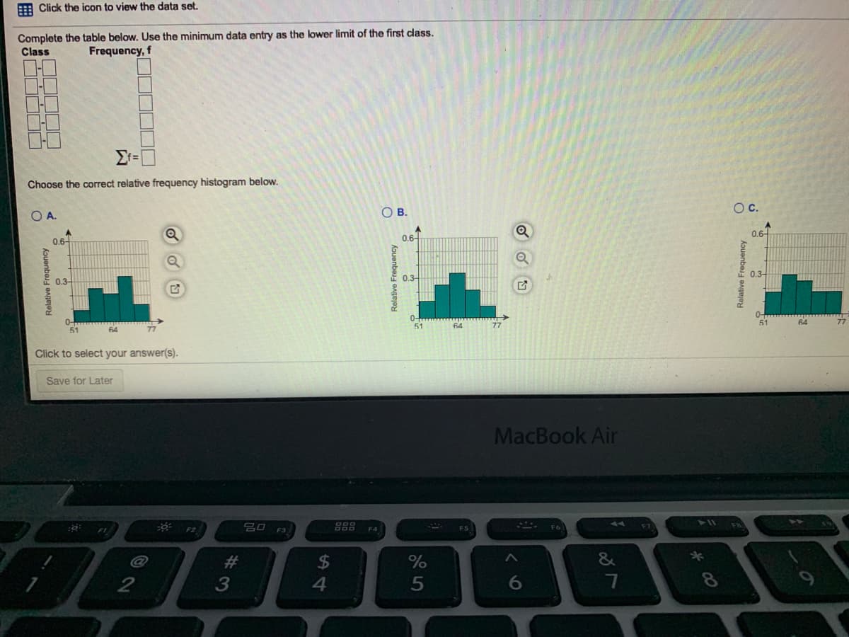 A Click the icon to view the data set.
Complete the table below. Use the minimum data entry as the lower limit of the first class.
Class
Frequency, f
Choose the correct relative frequency histogram below.
OB.
Oc.
O A.
0.6-
0.6
0.6
0.3
0.3
0.3-
0-
51
51
64
64
51
64
Click to select your answer(s).
Save for Later
MacBook Air
吕口 F3
888
F4
F5
F6
#3
&
Relative Frequency
內
Relative Frequency
Relative Frequency
